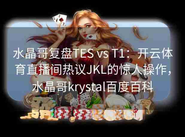 水晶哥复盘TES vs T1：开云体育直播间热议JKL的惊人操作，水晶哥krystal百度百科