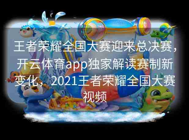 王者荣耀全国大赛迎来总决赛，开云体育app独家解读赛制新变化，2021王者荣耀全国大赛视频